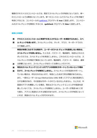 複数行テキスト入力コントロールでは、既定でスペル チェックが有効になっており、単一
行コントロールでは無効になっています。単一行コントロールでスペル チェックを手動で
有効にするには、コントロールの spellcheck プロパティを true に設定します。 コントロー
ルのスペル チェックを無効にするには、spellcheck プロパティを false に設定します。

推奨と非推奨
推

テキスト入力コントロールに単語や文を入力するユーザーを補助するために、スペ

奨

ル チェックを使います。スペル チェックは、タッチ、マウス、キーボードでの入
力で機能します。
単語が辞書になさそうな場合や、ユーザーがスペル チェックを重視しない場合は、
スペル チェックを使いません。たとえば、パスワード、電話番号、名前などの入力
ボックスでは、スペル チェックを有効にしません。これらのコントロールでは、ス
ペル チェックが既定で無効になっています。電話番号、パスワード、名前は、通常

非

は辞書にないので、スペル チェックを行っても煩わしいだけです。

推

現在のスペル チェック エンジンがアプリの言語をサポートしていないという理由

奨

だけで、スペル チェックを無効にしません。スペル チェックが言語をサポートし
ていない場合は、何も行われないので、有効にしたままで何も問題がありません。
また、一部のユーザーは Input Method Editor (IME) を使ってアプリに他の言語を入
力する場合があり、その言語はサポートされているかもしれません。 たとえば、中
国語のアプリを構築している場合、現在はスペル チェック エンジンが中国語を認
識していなくても、スペル チェックを無効にしません。ユーザーが英語 IME に切
り替え、アプリに英語を入力する場合があります。スペル チェックが有効になって
いれば、英語のスペル チェックが行われます。

270

© 2013 Microsoft Corporation. All rights reserved.

 