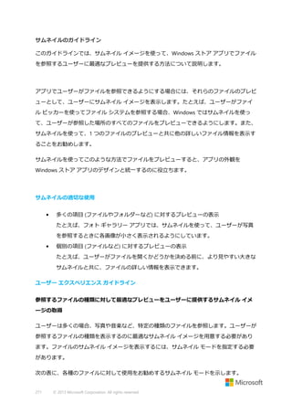 サムネイルのガイドライン
このガイドラインでは、サムネイル イメージを使って、Windows ストア アプリでファイル
を参照するユーザーに最適なプレビューを提供する方法について説明します。

アプリでユーザーがファイルを参照できるようにする場合には、それらのファイルのプレビ
ューとして、ユーザーにサムネイル イメージを表示します。たとえば、ユーザーがファイ
ル ピッカーを使ってファイル システムを参照する場合、Windows ではサムネイルを使っ
て、ユーザーが参照した場所のすべてのファイルをプレビューできるようにします。また、
サムネイルを使って、1 つのファイルのプレビューと共に他の詳しいファイル情報を表示す
ることをお勧めします。
サムネイルを使ってこのような方法でファイルをプレビューすると、アプリの外観を
Windows ストア アプリのデザインと統一するのに役立ちます。

サムネイルの適切な使用
•

多くの項目 (ファイルやフォルダーなど) に対するプレビューの表示
たとえば、フォト ギャラリー アプリでは、サムネイルを使って、ユーザーが写真
を参照するときに各画像が小さく表示されるようにしています。

•

個別の項目 (ファイルなど) に対するプレビューの表示
たとえば、ユーザーがファイルを開くかどうかを決める前に、より見やすい大きな
サムネイルと共に、ファイルの詳しい情報を表示できます。

ユーザー エクスペリエンス ガイドライン
参照するファイルの種類に対して最適なプレビューをユーザーに提供するサムネイル イメ
ージの取得
ユーザーは多くの場合、写真や音楽など、特定の種類のファイルを参照します。ユーザーが
参照するファイルの種類を表示するのに最適なサムネイル イメージを用意する必要があり
ます。ファイルのサムネイル イメージを表示するには、サムネイル モードを指定する必要
があります。
次の表に、各種のファイルに対して使用をお勧めするサムネイル モードを示します。

271

© 2013 Microsoft Corporation. All rights reserved.

 