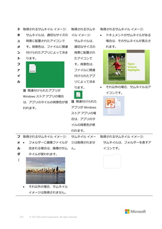 ド 取得されるサムネイル イメージ:

取得されるサムネ

取得されるサムネイル イメージ:

キ

サムネイルは、適切なサイズの

イル イメージ:



ュ

背景に配置されたアイコンで

サムネイルは、

場合は、そのサムネイルが表示さ

メ

す。背景色は、ファイルに関連

適切なサイズの

れます。

ン

付けられたアプリによって決ま

背景に配置され

ト

ります。

たアイコンで

フ

す。背景色は、

ァ

ファイルに関連

イ

付けられたアプ

ル

ドキュメントのサムネイルがある

リによって決ま
注 関連付けられたアプリが

ります。



それ以外の場合、サムネイルはア
イコンです。

Windows ストア アプリの場合
は、アプリのタイルの背景色が使

注 関連付けられた

われます。

アプリが Windows
ストア アプリの場
合は、アプリのタ
イルの背景色が使
われます。

フ 取得されるサムネイル イメージ:

サムネイル イメー

ォ 

フォルダーに画像ファイルが

ジは取得されませ

サムネイルは、フォルダーを表すア

ル

含まれる場合は、画像のサム

ん。

イコンです。

ダ

ネイルが使われます。

｜



それ以外の場合、サムネイル
イメージは取得されません。

274

© 2013 Microsoft Corporation. All rights reserved.

取得されるサムネイル イメージ:

 