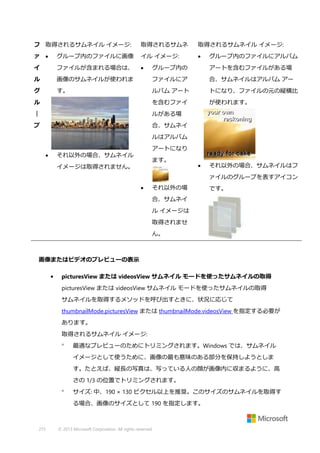 フ 取得されるサムネイル イメージ:

取得されるサムネ

取得されるサムネイル イメージ:

ァ 

グループ内のファイルに画像

イル イメージ:



イ

ファイルが含まれる場合は、



ル
グ

グループ内のファイルにアルバム

グループ内の

アートを含むファイルがある場

画像のサムネイルが使われま

ファイルにア

合、サムネイルはアルバム アー

す。

ルバム アート

トになり、ファイルの元の縦横比

ル

を含むファイ

が使われます。

｜

ルがある場

プ

合、サムネイ
ルはアルバム
アートになり

それ以外の場合、サムネイル



ます。

イメージは取得されません。



それ以外の場合、サムネイルはフ
ァイルのグループを表すアイコン



それ以外の場

です。

合、サムネイ
ル イメージは
取得されませ
ん。

画像またはビデオのプレビューの表示
•

picturesView または videosView サムネイル モードを使ったサムネイルの取得
picturesView または videosView サムネイル モードを使ったサムネイルの取得
サムネイルを取得するメソッドを呼び出すときに、状況に応じて
thumbnailMode.picturesView または thumbnailMode.videosView を指定する必要が
あります。
取得されるサムネイル イメージ:


最適なプレビューのためにトリミングされます。Windows では、サムネイル
イメージとして使うために、画像の最も意味のある部分を保持しようとしま
す。たとえば、縦長の写真は、写っている人の顔が画像内に収まるように、高
さの 1/3 の位置でトリミングされます。



サイズ: 中、190 × 130 ピクセル以上を推奨。このサイズのサムネイルを取得す
る場合、画像のサイズとして 190 を指定します。

275

© 2013 Microsoft Corporation. All rights reserved.

 