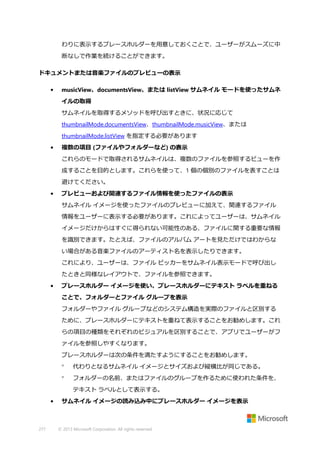 わりに表示するプレースホルダーを用意しておくことで、ユーザーがスムーズに中
断なしで作業を続けることができます。
ドキュメントまたは音楽ファイルのプレビューの表示
•

musicView、documentsView、または listView サムネイル モードを使ったサムネ
イルの取得
サムネイルを取得するメソッドを呼び出すときに、状況に応じて
thumbnailMode.documentsView、thumbnailMode.musicView、または
thumbnailMode.listView を指定する必要があります

•

複数の項目 (ファイルやフォルダーなど) の表示
これらのモードで取得されるサムネイルは、複数のファイルを参照するビューを作
成することを目的とします。これらを使って、1 個の個別のファイルを表すことは
避けてください。

•

プレビューおよび関連するファイル情報を使ったファイルの表示
サムネイル イメージを使ったファイルのプレビューに加えて、関連するファイル
情報をユーザーに表示する必要があります。これによってユーザーは、サムネイル
イメージだけからはすぐに得られない可能性のある、ファイルに関する重要な情報
を識別できます。たとえば、ファイルのアルバム アートを見ただけではわからな
い場合がある音楽ファイルのアーティスト名を表示したりできます。
これにより、ユーザーは、ファイル ピッカーをサムネイル表示モードで呼び出し
たときと同様なレイアウトで、ファイルを参照できます。

•

プレースホルダー イメージを使い、プレースホルダーにテキスト ラベルを重ねる
ことで、フォルダーとファイル グループを表示
フォルダーやファイル グループなどのシステム構造を実際のファイルと区別する
ために、プレースホルダーにテキストを重ねて表示することをお勧めします。これ
らの項目の種類をそれぞれのビジュアルを区別することで、アプリでユーザーがフ
ァイルを参照しやすくなります。
プレースホルダーは次の条件を満たすようにすることをお勧めします。


代わりとなるサムネイル イメージとサイズおよび縦横比が同じである。



フォルダーの名前、またはファイルのグループを作るために使われた条件を、
テキスト ラベルとして表示する。

•

277

サムネイル イメージの読み込み中にプレースホルダー イメージを表示

© 2013 Microsoft Corporation. All rights reserved.

 