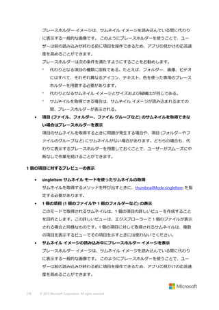 プレースホルダー イメージは、サムネイル イメージを読み込んでいる間に代わり
に表示する一般的な画像です。 このようにプレースホルダーを使うことで、ユー
ザーは前の読み込みが終わる前に項目を操作できるため、アプリの見かけの応答速
度を高めることができます。
プレースホルダーは次の条件を満たすようにすることをお勧めします。


代わりとなる項目の種類に固有である。たとえば、フォルダー、画像、ビデオ
にはすべて、それぞれ異なるアイコン、テキスト、色を使った専用のプレース
ホルダーを用意する必要があります。



代わりとなるサムネイル イメージとサイズおよび縦横比が同じである。



サムネイルを取得できる場合は、サムネイル イメージが読み込まれるまでの
間、プレースホルダーが表示される。

•

項目 (ファイル、フォルダー、ファイル グループなど) のサムネイルを取得できな
い場合はプレースホルダーを表示
項目のサムネイルを取得するときに問題が発生する場合や、項目 (フォルダーやフ
ァイルのグループなど) にサムネイルがない場合があります。どちらの場合も、代
わりに表示するプレースホルダーを用意しておくことで、ユーザーがスムーズに中
断なしで作業を続けることができます。

1 個の項目に対するプレビューの表示
•

singleItem サムネイル モードを使ったサムネイルの取得
サムネイルを取得するメソッドを呼び出すときに、thumbnailMode.singleItem を指
定する必要があります。

•

1 個の項目 (1 個のファイルや 1 個のフォルダーなど) の表示
このモードで取得されるサムネイルは、1 個の項目の詳しいビューを作成すること
を目的とします。この詳しいビューは、エクスプローラーで 1 個のファイルが表示
される場合と同様なものです。1 個の項目に対して取得されるサムネイルは、複数
の項目を表示するビューでその項目を示すときには使わないでください。

•

サムネイル イメージの読み込み中にプレースホルダー イメージを表示
プレースホルダー イメージは、サムネイル イメージを読み込んでいる間に代わり
に表示する一般的な画像です。 このようにプレースホルダーを使うことで、ユー
ザーは前の読み込みが終わる前に項目を操作できるため、アプリの見かけの応答速
度を高めることができます。

278

© 2013 Microsoft Corporation. All rights reserved.

 