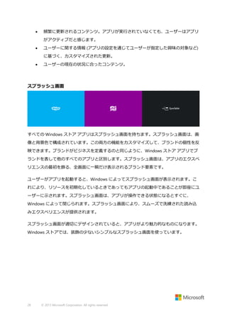 

頻繁に更新されるコンテンツ。アプリが実行されていなくても、ユーザーはアプリ
がアクティブだと感じます。



ユーザーに関する情報 (アプリの設定を通じてユーザーが指定した興味の対象など)
に基づく、カスタマイズされた更新。



ユーザーの現在の状況に合ったコンテンツ。

スプラッシュ画面

すべての Windows ストア アプリはスプラッシュ画面を持ちます。スプラッシュ画面は、画
像と背景色で構成されています。この両方の機能をカスタマイズして、ブランドの個性を反
映できます。ブランドがビジネスを定義するのと同じように、Windows ストア アプリでブ
ランドを表して他のすべてのアプリと区別します。スプラッシュ画面は、アプリのエクスペ
リエンスの最初を飾る、全画面に一瞬だけ表示されるブランド要素です。
ユーザーがアプリを起動すると、Windows によってスプラッシュ画面が表示されます。こ
れにより、リソースを初期化しているときであってもアプリの起動中であることが即座にユ
ーザーに示されます。スプラッシュ画面は、アプリが操作できる状態になるとすぐに、
Windows によって閉じられます。スプラッシュ画面により、スムーズで洗練された読み込
みエクスペリエンスが提供されます。
スプラッシュ画面が適切にデザインされていると、アプリがより魅力的なものになります。
Windows ストアでは、装飾の少ないシンプルなスプラッシュ画面を使っています。

28

© 2013 Microsoft Corporation. All rights reserved.

 