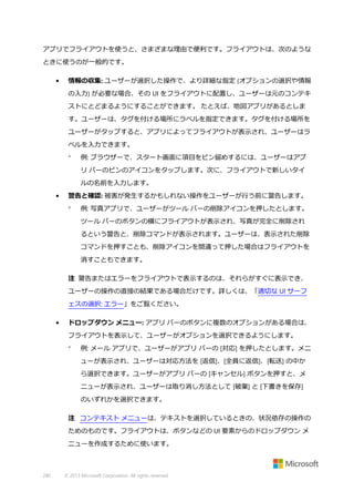 アプリでフライアウトを使うと、さまざまな理由で便利です。フライアウトは、次のような
ときに使うのが一般的です。
•

情報の収集: ユーザーが選択した操作で、より詳細な指定 (オプションの選択や情報
の入力) が必要な場合、その UI をフライアウトに配置し、ユーザーは元のコンテキ
ストにとどまるようにすることができます。 たとえば、地図アプリがあるとしま
す。ユーザーは、タグを付ける場所にラベルを指定できます。タグを付ける場所を
ユーザーがタップすると、アプリによってフライアウトが表示され、ユーザーはラ
ベルを入力できます。


例: ブラウザーで、スタート画面に項目をピン留めするには、ユーザーはアプ
リ バーのピンのアイコンをタップします。次に、フライアウトで新しいタイ
ルの名前を入力します。

•

警告と確認: 被害が発生するかもしれない操作をユーザーが行う前に警告します。


例: 写真アプリで、ユーザーがツール バーの削除アイコンを押したとします。
ツール バーのボタンの横にフライアウトが表示され、写真が完全に削除され
るという警告と、削除コマンドが表示されます。ユーザーは、表示された削除
コマンドを押すことも、削除アイコンを間違って押した場合はフライアウトを
消すこともできます。

注 警告またはエラーをフライアウトで表示するのは、それらがすぐに表示でき、
ユーザーの操作の直接の結果である場合だけです。詳しくは、「適切な UI サーフ
ェスの選択: エラー」をご覧ください。
•

ドロップダウン メニュー: アプリ バーのボタンに複数のオプションがある場合は、
フライアウトを表示して、ユーザーがオプションを選択できるようにします。


例: メール アプリで、ユーザーがアプリ バーの [対応] を押したとします。メニ
ューが表示され、ユーザーは対応方法を [返信]、[全員に返信]、[転送] の中か
ら選択できます。ユーザーがアプリ バーの [キャンセル] ボタンを押すと、メ
ニューが表示され、ユーザーは取り消し方法として [破棄] と [下書きを保存]
のいずれかを選択できます。

注 コンテキスト メニューは、テキストを選択しているときの、状況依存の操作の
ためのものです。フライアウトは、ボタンなどの UI 要素からのドロップダウン メ
ニューを作成するために使います。

280

© 2013 Microsoft Corporation. All rights reserved.

 