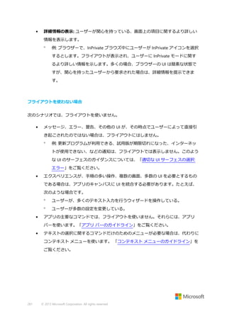 •

詳細情報の表示: ユーザーが関心を持っている、画面上の項目に関するより詳しい
情報を表示します。


例: ブラウザーで、InPrivate ブラウズ中にユーザーが InPrivate アイコンを選択
するとします。フライアウトが表示され、ユーザーに InPrivate モードに関す
るより詳しい情報を示します。多くの場合、ブラウザーの UI は簡素な状態で
すが、関心を持ったユーザーから要求された場合は、詳細情報を提示できま
す。

フライアウトを使わない場合
次のシナリオでは、フライアウトを使いません。
•

メッセージ、エラー、警告、その他の UI が、その時点でユーザーによって直接引
き起こされたのではない場合は、フライアウトにはしません。


例: 更新プログラムが利用できる、試用版が期限切れになった、インターネッ
トが使用できない、などの通知は、フライアウトでは表示しません。このよう
な UI のサーフェスのガイダンスについては、「適切な UI サーフェスの選択:
エラー」をご覧ください。

•

エクスペリエンスが、手順の多い操作、複数の画面、多数の UI を必要とするもの
である場合は、アプリのキャンバスに UI を統合する必要があります。たとえば、
次のような場合です。



•

ユーザーが、多くのテキスト入力を行うウィザードを操作している。
ユーザーが多数の設定を変更している。

アプリの主要なコマンドでは、フライアウトを使いません。それらには、アプリ
バーを使います。「アプリ バーのガイドライン」をご覧ください。

•

テキストの選択に関するコマンドだけのためのメニューが必要な場合は、代わりに
コンテキスト メニューを使います。 「コンテキスト メニューのガイドライン」を
ご覧ください。

281

© 2013 Microsoft Corporation. All rights reserved.

 
