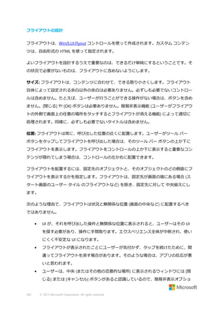 フライアウトの設計
フライアウトは、WinJS.UI.Flyout コントロールを使って作成されます。カスタム コンテン
ツは、自由形式の HTML を使って指定されます。
よいフライアウトを設計するうえで重要なのは、できるだけ単純にするということです。そ
の状況で必要がないものは、フライアウトに含めないようにします。
サイズ: フライアウトは、コンテンツに合わせて、できる限り小さくします。フライアウト
自体によって設定される余白以外の余白は必要ありません。必ずしも必要でないコントロー
ルは含めません。たとえば、ユーザーが行うことができる操作がない場合は、ボタンを含め
ません。[閉じる] や [OK] ボタンは必要ありません。簡易非表示機能 (ユーザーがフライアウ
トの外側で画面上の任意の場所をタッチするとフライアウトが消える機能) によって適切に
処理されます。同様に、必ずしも必要でないタイトルは含めません。
位置: フライアウトは常に、呼び出した位置の近くに配置します。ユーザーがツール バー
ボタンをタップしてフライアウトを呼び出した場合は、そのツール バー ボタンの上か下に
フライアウトを表示します。フライアウトをコントロールの上か下に表示すると重要なコン
テンツが隠れてしまう場合は、コントロールの左か右に配置できます。
フライアウトを配置するには、固定先のオブジェクトと、そのオブジェクトのどの側面にフ
ライアウトを表示するかを指定します。フライアウトは、固定先が画面の端にある場合 (ス
タート画面のユーザー タイル のフライアウトなど) を除き、固定先に対して 中央揃えにし
ます。
次のような理由で、フライアウトは状況と無関係な位置 (画面の中央など) に配置するべき
ではありません。
•

UI が、それを呼び出した操作と無関係な位置に表示されると、ユーザーはその UI
を探す必要があり、操作に手間取ります。エクスペリエンス全体が中断され、使い
にくく不安定な UI になります。

•

フライアウトが表示されたことにユーザーが気付かず、タップを続けたために、間
違ってフライアウトを消す場合があります。そのような場合は、アプリの反応が悪
いと思われます。

•

ユーザーは、中央 (またはその他の恣意的な場所) に表示されるウィンドウには [閉
じる] または [キャンセル] ボタンがあると認識しているので、簡易非表示オプショ

282

© 2013 Microsoft Corporation. All rights reserved.

 