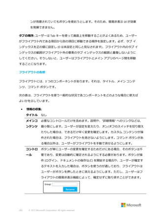 ンが用意されていてもボタンを使おうとします。そのため、簡易非表示 UI が効果
を発揮できません。
タブの順序: ユーザーは Tab キーを使って画面上を移動することがよくあるため、ユーザー
がフライアウト内である項目から別の項目に移動できる順序を指定します。必ず、タブ イ
ンデックスを正の値に設定し (0 は未設定と同じと見なされます)、フライアウト内のタブ イ
ンデックスの範囲がフライアウト外の要素のタブ インデックスの範囲と重複しないように
してください。そうしないと、ユーザーはフライアウトとメイン アプリのページ間を移動
することになります。
フライアウトの各部
フライアウトには、3 つのコンポーネントがあります。それは、タイトル、メイン コンテ
ンツ、コマンド ボタンです。
次の表は、フライアウトを使う一般的な状況で各コンポーネントをどのような場合に使えば
よいかを示しています。
•

情報の収集:
タイトル

なし

メインコ

必要なコントロールだけを含めます。説明や、"詳細情報" へのリンクなどは、

ンテンツ

最小限にします。ユーザーが設定を変えたり、オン/オフのスイッチを切り替え
たりした場合は、できるだけ早く変更を確定します。カスタム コンテンツが操
作された場合は、フライアウトを消さないようにします。コマンド ボタンがあ
る場合以外は、ユーザーがフライアウトを手動で消せるようにします。

コントロ

ボタンが単にユーザーの変更を確定するためだけにある場合、そのボタンは不

ール

要であり、変更は自動的に確定されるようにする必要があります。ボタンが操
作 (ログイン、ドキュメントの保存など) を開始する場合や、ユーザーが確定す
るテキストを入力した場合は、ボタンを使うのが適しており、フライアウトは
ユーザーがボタンを押したときに消えるようにします。ただし、ユーザーはフ
ライアウトの簡易非表示機能によって、確定せずに取り消すことができます。

283

© 2013 Microsoft Corporation. All rights reserved.

 