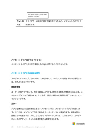 コントロ

フライアウトの情報に対する操作を行うための、オプションのボタンを

ール

配置します。

メッセージ ダイアログのガイドライン
メッセージ ダイアログを使う場面とその方法に関するガイドラインです。

メッセージ ダイアログの適切な使用
ユーザーのイマーシブ エクスペリエンスを中断して、ダイアログを提示するのが適切なの
は、次のようなシナリオです。
緊急の情報
ユーザーが操作を中断して、見たり認識したりする必要がある緊急の情報を伝えるには、メ
ッセージ ダイアログを使います。たとえば、"高度な機能の試用期間が終了しました" とい
うメッセージです。
エラー
アプリ全体の状況に適用されるエラー メッセージでは、メッセージ ダイアログを使いま
す。これらは、インラインで伝えられるエラー メッセージとは異なります。適切な例は、
接続エラーを表示する、次のようなメッセージ ダイアログです。このエラーは、ユーザー
にとってのアプリケーションの価値に重大な影響を与えます。

285

© 2013 Microsoft Corporation. All rights reserved.

 
