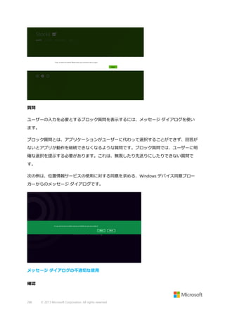 質問
ユーザーの入力を必要とするブロック質問を表示するには、メッセージ ダイアログを使い
ます。
ブロック質問とは、アプリケーションがユーザーに代わって選択することができず、回答が
ないとアプリが動作を継続できなくなるような質問です。ブロック質問では、ユーザーに明
確な選択を提示する必要があります。これは、無視したり先送りにしたりできない質問で
す。
次の例は、位置情報サービスの使用に対する同意を求める、Windows デバイス同意ブロー
カーからのメッセージ ダイアログです。

メッセージ ダイアログの不適切な使用
確認

286

© 2013 Microsoft Corporation. All rights reserved.

 