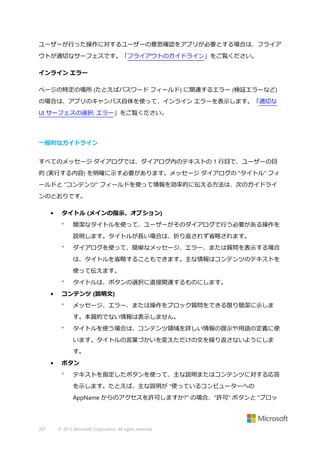 ユーザーが行った操作に対するユーザーの意思確認をアプリが必要とする場合は、フライア
ウトが適切なサーフェスです。「フライアウトのガイドライン」をご覧ください。
インライン エラー
ページの特定の場所 (たとえばパスワード フィールド) に関連するエラー (検証エラーなど)
の場合は、アプリのキャンバス自体を使って、インライン エラーを表示します。「適切な
UI サーフェスの選択: エラー」をご覧ください。

一般的なガイドライン
すべてのメッセージ ダイアログでは、ダイアログ内のテキストの 1 行目で、ユーザーの目
的 (実行する内容) を明確に示す必要があります。メッセージ ダイアログの "タイトル" フィ
ールドと "コンテンツ" フィールドを使って情報を効率的に伝える方法は、次のガイドライ
ンのとおりです。
•

タイトル (メインの指示、オプション)


簡潔なタイトルを使って、ユーザーがそのダイアログで行う必要がある操作を
説明します。タイトルが長い場合は、折り返されず省略されます。



ダイアログを使って、簡単なメッセージ、エラー、または質問を表示する場合
は、タイトルを省略することもできます。主な情報はコンテンツのテキストを
使って伝えます。


•

タイトルは、ボタンの選択に直接関連するものにします。

コンテンツ (説明文)


メッセージ、エラー、または操作をブロック質問をできる限り簡潔に示しま
す。本質的でない情報は表示しません。



タイトルを使う場合は、コンテンツ領域を詳しい情報の提示や用語の定義に使
います。タイトルの言葉づかいを変えただけの文を繰り返さないようにしま
す。

•

ボタン


テキストを指定したボタンを使って、主な説明またはコンテンツに対する応答
を示します。たとえば、主な説明が "使っているコンピューターへの
AppName からのアクセスを許可しますか?" の場合、"許可" ボタンと "ブロッ

287

© 2013 Microsoft Corporation. All rights reserved.

 