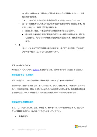 ク" ボタンを使います。具体的な応答の言葉はすばやく理解できるので、効率
的に判断できます。


"OK" と "キャンセル" のような汎用的なパターンは使わないようにします。



ユーザーに最も実行してもらいたい操作を表す既定のボタンを指定します。前
に示した例では、"許可" が既定の選択です。


指定しない場合、一番左のボタンが既定のボタンになります。



最も安全で保守的な選択に対応するボタンを一番右に配置します。前に示
した例では、"ブロック" が最も保守的な選択であるため、最も右側にあり
ます。

•

色


メッセージ ダイアログの背景は常に白色です。ダイアログを所有しているア
プリの基本色は、コントロールに使われます。

ボタンのガイドライン
Windows ストア アプリに buttons を追加するには、次のガイドラインに従ってください。
適切なコントロールの選択
ボタンを使うと、ユーザーは直ちに操作を開始できます (フォームの送信など)。
他のページに移動する操作では、ボタンは使わず、リンクを使います。 例外: ウィザードで
のページの移動には、[戻る] と [次へ] というラベルのボタンを使います。他の種類の前に戻
る移動や上位レベルへの移動では、win-backbutton スタイルのボタンを使います。

適切なボタンの種類の選択
ボタン コントロールには、送信、リセット、標準という 3 つの種類があります。適切なボ
タンの種類を選ぶには、次のガイドラインに従ってください。
•

288

送信ボタン

© 2013 Microsoft Corporation. All rights reserved.

 