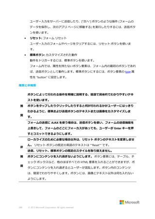 ユーザー入力をサーバーに送信したり、["次へ"] ボタンのような操作 (フォームの
データを保存し、次のアプリ ページに移動する) を実行したりするには、送信ボタ
ンを使います。
•

リセット: フォーム リセット
ユーザー入力のフォームやページをクリアするには、リセット ボタンを使いま
す。

•

標準ボタン: カスタマイズされた動作
動作をトリガーするには、標準ボタンを使います。
フォーム内では、属性を持たないボタン要素は、フォーム内の最初のボタンであれ
ば、送信ボタンとして動作します。標準ボタンにするには、ボタン要素の type 属
性を "button" に設定します。

推奨と非推奨
ボタンによって行われる操作を明確に説明する、簡潔で具体的でわかりやすいテキ
ストを使います。
推

ボタンをタップしたりクリックしたりすると何が行われるかがユーザーにはっきり
わかるように、標準および送信ボタンのテキストまたは画像をカスタマイズしま

奨

す。
フォームの送信に AJAX を使う場合は、送信ボタンを使い、フォームの送信機能を
上書きして、フォームのどこにフォーカスがあっても、ユーザーが Enter キーを押
すとコミットできるようにします。
ローカライズのために必要な場合以外は、リセット ボタンのテキストを変更しませ

非

ん。 リセット ボタンの既定の英語のテキストは ""Reset"" です。
送信、リセット、標準ボタンの既定のスタイルを取り替えません。

推

ボタンにコンテンツを入れ過ぎないようにします。 ボタン要素には、テーブル、チ
ェック ボックスなど、他のほぼすべての HTML 要素を入れることができますが、ボ

奨

タンにコンテンツを入れ過ぎるとユーザーが混乱します。ボタン内のコンテンツ
は、簡潔でわかりやすくします。ボタンには、画像とテキスト以外は何も入れない
ようにします。

289

© 2013 Microsoft Corporation. All rights reserved.

 