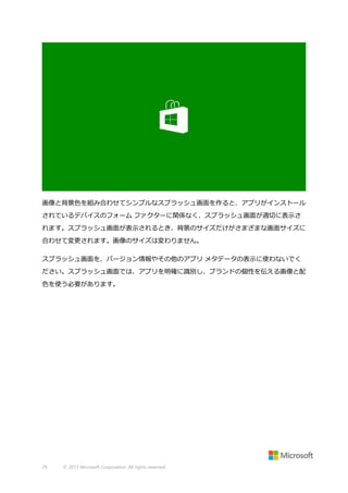 画像と背景色を組み合わせてシンプルなスプラッシュ画面を作ると、アプリがインストール
されているデバイスのフォーム ファクターに関係なく、スプラッシュ画面が適切に表示さ
れます。スプラッシュ画面が表示されるとき、背景のサイズだけがさまざまな画面サイズに
合わせて変更されます。画像のサイズは変わりません。
スプラッシュ画面を、バージョン情報やその他のアプリ メタデータの表示に使わないでく
ださい。スプラッシュ画面では、アプリを明確に識別し、ブランドの個性を伝える画像と配
色を使う必要があります。

29

© 2013 Microsoft Corporation. All rights reserved.

 