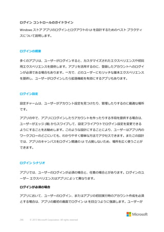 ログイン コントロールのガイドライン
Windows ストア アプリのログインとログアウトの UI を設計するためのベスト プラクティ
スについて説明します。

ログインの概要
多くのアプリは、ユーザーがログインすると、カスタマイズされたエクスペリエンスや初回
用エクスペリエンスを提供します。アプリを活用するのに、登録したアカウントへのログイ
ンが必須である場合もあります。一方で、どのユーザーにもリッチな基本エクスペリエンス
を提供し、ユーザーがログインしたら拡張機能を有効にするアプリもあります。

ログイン設定
設定チャームは、ユーザーがアカウント設定を見つけたり、管理したりするのに最適な場所
です。
アプリの中で、アプリにログインしたりアカウントを作ったりする手段を提供する場合は、
ユーザーがエッジ (端) からスワイプして、設定フライアウトでログイン設定を変更できる
ようにすることをお勧めします。このような設計にすることにより、ユーザーはアプリ内の
ワークフローのどこにいても、わかりやすく簡単な方法でアクセスできます。またこの設計
では、アプリのキャンバスをログイン関連の UI で占拠しないため、場所を広く使うことが
できます。

ログイン シナリオ
アプリでは、ユーザーのログインが必須の場合と、任意の場合とがあります。ログインのユ
ーザー エクスペリエンスはアプリによって異なります。
ログインが必須の場合
アプリにおいて、ユーザーのログイン、またはアプリの初回実行時のアカウント作成を必須
とする場合は、アプリの最初の画面でログイン UI を目立つように強調します。ユーザーが

290

© 2013 Microsoft Corporation. All rights reserved.

 