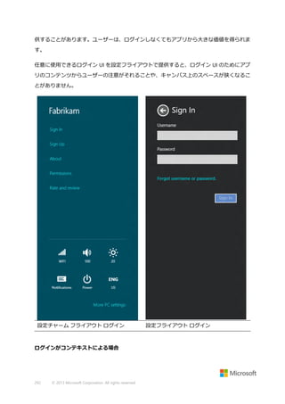 供することがあります。ユーザーは、ログインしなくてもアプリから大きな価値を得られま
す。
任意に使用できるログイン UI を設定フライアウトで提供すると、ログイン UI のためにアプ
リのコンテンツからユーザーの注意がそれることや、キャンバス上のスペースが狭くなるこ
とがありません。

設定チャーム フライアウト ログイン

ログインがコンテキストによる場合

292

© 2013 Microsoft Corporation. All rights reserved.

設定フライアウト ログイン

 