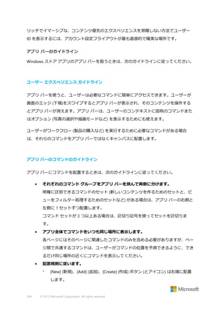 リッチでイマーシブな、コンテンツ優先のエクスペリエンスを邪魔しない方法でユーザー
ID を表示するには、アカウント設定フライアウトが最も直感的で確実な場所です。
アプリ バーのガイドライン
Windows ストア アプリのアプリ バーを扱うときは、次のガイドラインに従ってください。

ユーザー エクスペリエンス ガイドライン
アプリ バーを使うと、ユーザーは必要なコマンドに簡単にアクセスできます。ユーザーが
画面のエッジ (下端)をスワイプするとアプリ バーが表示され、そのコンテンツを操作する
とアプリ バーが消えます。アプリ バーは、ユーザーのコンテキストに固有のコマンドまた
はオプション (写真の選択や描画モードなど) を表示するためにも使えます。
ユーザーがワークフロー (製品の購入など) を実行するために必要なコマンドがある場合
は、それらのコマンドをアプリ バーではなくキャンバスに配置します。

アプリ バーのコマンドのガイドライン
アプリ バーにコマンドを配置するときは、次のガイドラインに従ってください。
•

それぞれのコマンド グループをアプリ バーを挟んで両側に分けます。
明確に区別できるコマンドのセット (新しいコンテンツを作るためのセットと、ビ
ューをフィルター処理するためのセットなど) がある場合は、アプリ バーの右側と
左側に 1 セットずつ配置します。
コマンド セットが 3 つ以上ある場合は、区切り記号を使ってセットを区切りま
す。

•

アプリ全体でコマンドをいつも同じ場所に表示します。
各ページにはそのページに関連したコマンドのみを含める必要がありますが、ペー
ジ間で共通するコマンドは、ユーザーがコマンドの位置を予測できるように、でき
るだけ同じ場所の近くにコマンドを表示してください。

•

配置規則に従います。


[New] (新規)、[Add] (追加)、[Create] (作成) ボタン (とアイコン) は右端に配置
します。

294

© 2013 Microsoft Corporation. All rights reserved.

 