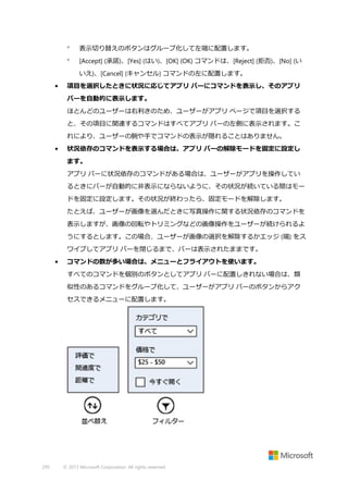 

表示切り替えのボタンはグループ化して左端に配置します。



[Accept] (承諾)、[Yes] (はい)、[OK] (OK) コマンドは、[Reject] (拒否)、[No] (い
いえ)、[Cancel] (キャンセル) コマンドの左に配置します。

•

項目を選択したときに状況に応じてアプリ バーにコマンドを表示し、そのアプリ
バーを自動的に表示します。
ほとんどのユーザーは右利きのため、ユーザーがアプリ ページで項目を選択する
と、その項目に関連するコマンドはすべてアプリ バーの左側に表示されます。こ
れにより、ユーザーの腕や手でコマンドの表示が隠れることはありません。

•

状況依存のコマンドを表示する場合は、アプリ バーの解除モードを固定に設定し
ます。
アプリ バーに状況依存のコマンドがある場合は、ユーザーがアプリを操作してい
るときにバーが自動的に非表示にならないように、その状況が続いている間はモー
ドを固定に設定します。その状況が終わったら、固定モードを解除します。
たとえば、ユーザーが画像を選んだときに写真操作に関する状況依存のコマンドを
表示しますが、画像の回転やトリミングなどの画像操作をユーザーが続けられるよ
うにするとします。この場合、ユーザーが画像の選択を解除するかエッジ (端) をス
ワイプしてアプリ バーを閉じるまで、バーは表示されたままです。

•

コマンドの数が多い場合は、メニューとフライアウトを使います。
すべてのコマンドを個別のボタンとしてアプリ バーに配置しきれない場合は、類
似性のあるコマンドをグループ化して、ユーザーがアプリ バーのボタンからアク
セスできるメニューに配置します。

295

© 2013 Microsoft Corporation. All rights reserved.

 