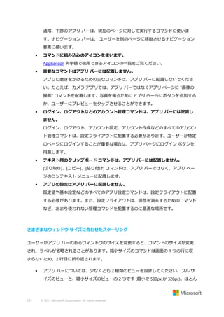 通常、下部のアプリ バーは、現在のページに対して実行するコマンドに使いま
す。ナビゲーション バーは、 ユーザーを別のページに移動させるナビゲーション
要素に使います。
•

コマンドに組み込みのアイコンを使います。
AppBarIcon 列挙値で使用できるアイコンの一覧をご覧ください。

•

重要なコマンドはアプリ バーには配置しません。
アプリに磨きをかけるための主なコマンドは、アプリ バーに配置しないでくださ
い。たとえば、カメラ アプリでは、アプリ バーではなくアプリ ページに "画像の
撮影" コマンドを配置します。写真を撮るためにアプリ ページにボタンを追加する
か、ユーザーにプレビューをタップさせることができます。

•

ログイン、ログアウトなどのアカウント管理コマンドは、アプリ バーには配置し
ません。
ログイン、ログアウト、アカウント設定、アカウント作成などのすべてのアカウン
ト管理コマンドは、設定フライアウトに配置する必要があります。ユーザーが特定
のページにログインすることが重要な場合は、アプリ ページにログイン ボタンを
用意します。

•

テキスト用のクリップボード コマンドは、アプリ バーには配置しません。
[切り取り]、[コピー]、[貼り付け] コマンドは、アプリ バーではなく、アプリ ペー
ジのコンテキスト メニューに配置します。

•

アプリの設定はアプリ バーに配置しません。
既定値や基本設定などのすべてのアプリ設定コマンドは、設定フライアウトに配置
する必要があります。また、設定フライアウトは、履歴を消去するためのコマンド
など、あまり使われない管理コマンドを配置するのに最適な場所です。

さまざまなウィンドウ サイズに合わせたスケーリング
ユーザーがアプリ バーのあるウィンドウのサイズを変更すると、コマンドのサイズが変更
され、ラベルが省略されることがあります。縮小サイズのコマンドは画面の 1 つの行に収
まらないため、2 行目に折り返されます。
•

アプリ バーについては、少なくとも 2 種類のビューを設計してください。フル サ
イズのビューと、縮小サイズのビューの 2 つです (最小で 500px か 320px)。ほとん

297

© 2013 Microsoft Corporation. All rights reserved.

 