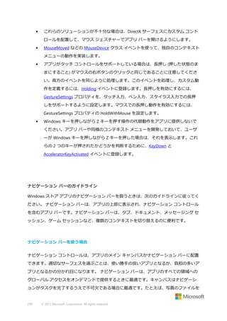 •

これらのソリューションが不十分な場合は、DirectX サーフェスにカスタム コント
ロールを配置して、マウス ジェスチャーでアプリ バーを開けるようにします。

•

MouseMoved などの MouseDevice クラス イベントを使って、独自のコンテキスト
メニューの動作を実装します。

•

アプリがタッチ コントロールをサポートしている場合は、長押し (押した状態のま
まにすること) がマウスの右ボタンのクリックと同じであることに注意してくださ
い。両方のイベントを同じように処理します。このイベントを処理し、カスタム動
作を定義するには、Holding イベントに登録します。長押しを有効にするには、
GestureSettings プロパティを、タッチ入力、ペン入力、スタイラス入力での長押
しをサポートするように設定します。マウスでの長押し動作を有効にするには、
GestureSettings プロパティの HoldWithMouse を設定します。

•

Windows キーを押しながら Z キーを押す操作の代替動作をアプリに提供しないで
ください。アプリ バーや同様のコンテキスト メニューを開発しておいて、ユーザ
ーが Windows キーを押しながら Z キーを押した場合は、それを表示します。これ
らの 2 つのキーが押されたかどうかを判断するために、KeyDown と
AcceleratorKeyActivated イベントに登録します。

ナビゲーション バーのガイドライン
Windows ストア アプリのナビゲーション バーを扱うときは、次のガイドラインに従ってく
ださい。 ナビゲーション バーは、アプリの上部に表示され、ナビゲーション コントロール
を含むアプリ バーです。ナビゲーション バーは、タブ、ドキュメント、メッセージング セ
ッション、ゲーム セッションなど、複数のコンテキストを切り替えるのに便利です。

ナビゲーション バーを使う場合
ナビゲーション コントロールは、アプリのメイン キャンバスかナビゲーション バーに配置
できます。適切なサーフェスを選ぶことは、使い勝手の良いアプリとなるか、負担の多いア
プリとなるかの分かれ目になります。 ナビゲーション バーは、アプリのすべての領域への
グローバル アクセスをオンデマンドで提供するときに最適です。キャンバスはナビゲーシ
ョンがタスクを完了するうえで不可欠である場合に最適です。たとえば、写真のファイルを

299

© 2013 Microsoft Corporation. All rights reserved.

 