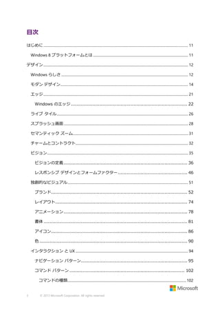 目次
はじめに ................................................................................................................................................................... 11
Windows 8 プラットフォームとは ........................................................................................................... 11
デザイン ................................................................................................................................................................... 12
Windows らしさ ............................................................................................................................................... 12
モダン デザイン................................................................................................................................................ 14
エッジ ................................................................................................................................................................... 21
Windows のエッジ .................................................................................. 22
ライブ タイル .................................................................................................................................................... 26
スプラッシュ画面 ............................................................................................................................................ 28
セマンティック ズーム.................................................................................................................................. 31
チャームとコントラクト............................................................................................................................... 32
ビジョン............................................................................................................................................................... 35
ビジョンの定義 ....................................................................................... 36
レスポンシブ デザインとフォームファクター ................................................. 46
独創的なビジュアル........................................................................................................................................ 51
ブランド................................................................................................ 52
レイアウト ............................................................................................. 74
アニメーション ....................................................................................... 78
書体 ..................................................................................................... 81
アイコン................................................................................................ 86
色 ........................................................................................................ 90
インタラクション と UX ............................................................................................................................... 94
ナビゲーション パターン........................................................................... 95
コマンド パターン ................................................................................. 102
コマンドの種類...................................................................................................................................... 102

3

© 2013 Microsoft Corporation. All rights reserved.

 