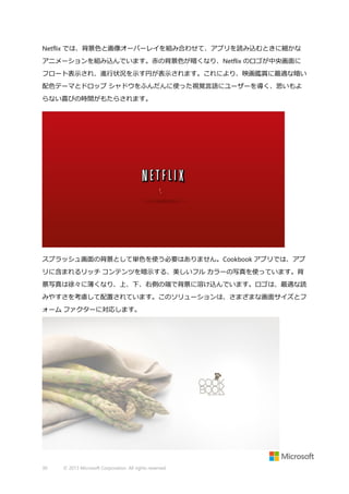 Netflix では、背景色と画像オーバーレイを組み合わせて、アプリを読み込むときに細かな
アニメーションを組み込んでいます。赤の背景色が暗くなり、Netflix のロゴが中央画面に
フロート表示され、進行状況を示す円が表示されます。これにより、映画鑑賞に最適な暗い
配色テーマとドロップ シャドウをふんだんに使った視覚言語にユーザーを導く、思いもよ
らない喜びの時間がもたらされます。

スプラッシュ画面の背景として単色を使う必要はありません。Cookbook アプリでは、アプ
リに含まれるリッチ コンテンツを暗示する、美しいフル カラーの写真を使っています。背
景写真は徐々に薄くなり、上、下、右側の端で背景に溶け込んでいます。ロゴは、最適な読
みやすさを考慮して配置されています。このソリューションは、さまざまな画面サイズとフ
ォーム ファクターに対応します。

30

© 2013 Microsoft Corporation. All rights reserved.

 