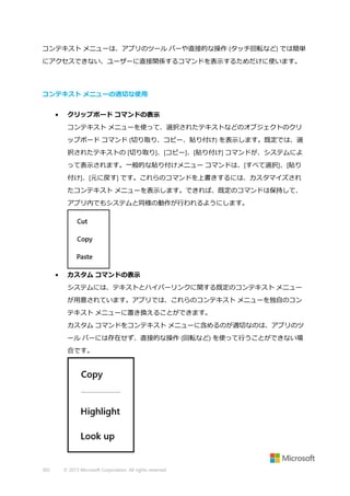 コンテキスト メニューは、アプリのツール バーや直接的な操作 (タッチ回転など) では簡単
にアクセスできない、ユーザーに直接関係するコマンドを表示するためだけに使います。

コンテキスト メニューの適切な使用
•

クリップボード コマンドの表示
コンテキスト メニューを使って、選択されたテキストなどのオブジェクトのクリ
ップボード コマンド (切り取り、コピー、貼り付け) を表示します。既定では、選
択されたテキストの [切り取り]、[コピー]、[貼り付け] コマンドが、システムによ
って表示されます。一般的な貼り付けメニュー コマンドは、[すべて選択]、[貼り
付け]、[元に戻す] です。これらのコマンドを上書きするには、カスタマイズされ
たコンテキスト メニューを表示します。できれば、既定のコマンドは保持して、
アプリ内でもシステムと同様の動作が行われるようにします。

•

カスタム コマンドの表示
システムには、テキストとハイパーリンクに関する既定のコンテキスト メニュー
が用意されています。アプリでは、これらのコンテキスト メニューを独自のコン
テキスト メニューに置き換えることができます。
カスタム コマンドをコンテキスト メニューに含めるのが適切なのは、アプリのツ
ール バーには存在せず、直接的な操作 (回転など) を使って行うことができない場
合です。

302

© 2013 Microsoft Corporation. All rights reserved.

 