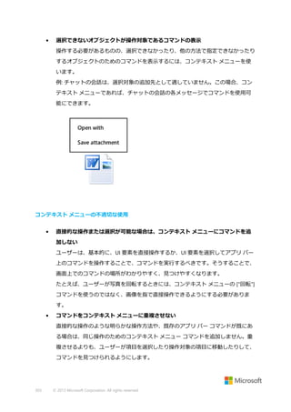 •

選択できないオブジェクトが操作対象であるコマンドの表示
操作する必要があるものの、選択できなかったり、他の方法で指定できなかったり
するオブジェクトのためのコマンドを表示するには、コンテキスト メニューを使
います。
例: チャットの会話は、選択対象の追加先として適していません。この場合、コン
テキスト メニューであれば、チャットの会話の各メッセージでコマンドを使用可
能にできます。

コンテキスト メニューの不適切な使用
•

直接的な操作または選択が可能な場合は、コンテキスト メニューにコマンドを追
加しない
ユーザーは、基本的に、UI 要素を直接操作するか、UI 要素を選択してアプリ バー
上のコマンドを操作することで、コマンドを実行するべきです。そうすることで、
画面上でのコマンドの場所がわかりやすく、見つけやすくなります。
たとえば、ユーザーが写真を回転するときには、コンテキスト メニューの ["回転"]
コマンドを使うのではなく、画像を指で直接操作できるようにする必要がありま
す。

•

コマンドをコンテキスト メニューに重複させない
直接的な操作のような明らかな操作方法や、既存のアプリ バー コマンドが既にあ
る場合は、同じ操作のためのコンテキスト メニュー コマンドを追加しません。重
複させるよりも、ユーザーが項目を選択したり操作対象の項目に移動したりして、
コマンドを見つけられるようにします。

303

© 2013 Microsoft Corporation. All rights reserved.

 