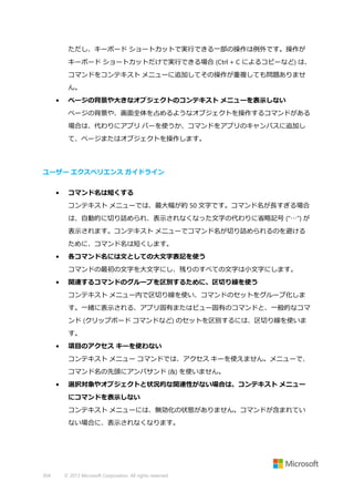 ただし、キーボード ショートカットで実行できる一部の操作は例外です。操作が
キーボード ショートカットだけで実行できる場合 (Ctrl + C によるコピーなど) は、
コマンドをコンテキスト メニューに追加してその操作が重複しても問題ありませ
ん。
•

ページの背景や大きなオブジェクトのコンテキスト メニューを表示しない
ページの背景や、画面全体を占めるようなオブジェクトを操作するコマンドがある
場合は、代わりにアプリ バーを使うか、コマンドをアプリのキャンバスに追加し
て、ページまたはオブジェクトを操作します。

ユーザー エクスペリエンス ガイドライン
•

コマンド名は短くする
コンテキスト メニューでは、最大幅が約 50 文字です。コマンド名が長すぎる場合
は、自動的に切り詰められ、表示されなくなった文字の代わりに省略記号 ("…") が
表示されます。コンテキスト メニューでコマンド名が切り詰められるのを避ける
ために、コマンド名は短くします。

•

各コマンド名には文としての大文字表記を使う
コマンドの最初の文字を大文字にし、残りのすべての文字は小文字にします。

•

関連するコマンドのグループを区別するために、区切り線を使う
コンテキスト メニュー内で区切り線を使い、コマンドのセットをグループ化しま
す。一緒に表示される、アプリ固有またはビュー固有のコマンドと、一般的なコマ
ンド (クリップボード コマンドなど) のセットを区別するには、区切り線を使いま
す。

•

項目のアクセス キーを使わない
コンテキスト メニュー コマンドでは、アクセス キーを使えません。メニューで、
コマンド名の先頭にアンパサンド (&) を使いません。

•

選択対象やオブジェクトと状況的な関連性がない場合は、コンテキスト メニュー
にコマンドを表示しない
コンテキスト メニューには、無効化の状態がありません。コマンドが含まれてい
ない場合に、表示されなくなります。

304

© 2013 Microsoft Corporation. All rights reserved.

 