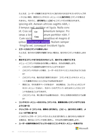 たとえば、ユーザーが編集できるテキストに貼り付けられるテキストがクリップボ
ードにない場合、既定のコンテキスト メニューには [貼り付け] コマンドが表示さ
れません。代わりに、[切り取り] と [コピー] コマンドだけが表示されます。

•

エラーになるコマンドは表示しない
たとえば、貼り付ける場所が編集できない場合は、貼り付けコマンドを表示しませ
ん。

•

表示するコマンドをできるだけ少なくして、最大でも 6 個までにする
メニューにコマンドを収めるのが難しい場合は、次の点を確認します。


このコマンドは直接的な操作で行うことができるか?



このコマンドがなかった場合、ユーザーのエクスペリエンスはどのようになる
か?



このコマンドは、他の方法で使用できるか? コマンドをコンテキスト メニュ
ーにも重複させることにどのような利点があるか?



項目には、それを表すページがあるか?

ある場合は、コレクションのコンテ

キスト メニューではなく、そのページのアプリ バーまたはキャンバスにコマ
ンドを含めることができます。


このコマンドは、常に表示する必要があるか、それとも特定の状況だけで必要
か?

•

コンテキスト メニューのカスタム コマンドは、重要度の高いコマンドが下になる
ように並べる

•

クリップボード コマンドは、標準の [切り取り]、[コピー]、[貼り付け] の順で、メ
ニューの下端に並べる
2 つのクリップボード コマンドだけ (たとえば [切り取り] と [貼り付け]) を表示す
る場合は、使わないコマンドを単に除外し、それ以外の順序は維持します。

•

305

ユーザーの操作対象のオブジェクトの近くにコンテキスト メニューを表示する

© 2013 Microsoft Corporation. All rights reserved.

 