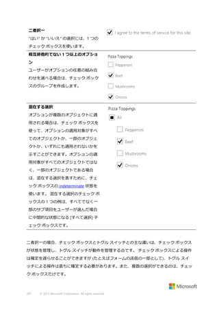 二者択一
"はい" か "いいえ" の選択には、1 つの
チェック ボックスを使います。
相互排他的でない 1 つ以上のオプショ
ン
ユーザーがオプションの任意の組み合
わせを選べる場合は、チェック ボック
スのグループを作成します。

混在する選択
オプションが複数のオブジェクトに適
用される場合は、チェック ボックスを
使って、オプションの適用対象がすべ
てのオブジェクトか、一部のオブジェ
クトか、いずれにも適用されないかを
示すことができます。オプションの適
用対象がすべてのオブジェクトではな
く、一部のオブジェクトである場合
は、混在する選択を表すために、チェ
ック ボックスの indeterminate 状態を
使います。 混在する選択のチェック ボ
ックスの 1 つの例は、すべてでなく一
部のサブ項目をユーザーが選んだ場合
に中間的な状態になる [すべて選択] チ
ェック ボックスです。

二者択一の場合、チェック ボックスとトグル スイッチとの主な違いは、チェック ボックス
が状態を管理し、トグル スイッチが動作を管理する点です。 チェック ボックスによる操作
は確定を遅らせることができますが (たとえばフォームの送信の一部として)、トグル スイ
ッチによる操作は直ちに確定する必要があります。また、複数の選択ができるのは、チェッ
ク ボックスだけです。

307

© 2013 Microsoft Corporation. All rights reserved.

 