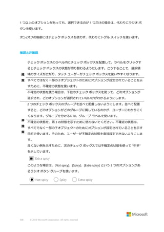 1 つ以上のオプションがあっても、選択できるのが 1 つだけの場合は、代わりにラジオ ボ
タンを使います。
オン/オフの制御にはチェック ボックスを使わず、代わりにトグル スイッチを使います。

推奨と非推奨
チェック ボックスのラベル内にチェック ボックスを配置して、ラベルをクリックす
るとチェック ボックスの状態が切り替わるようにします。こうすることで、選択領
推 域のサイズが広がり、タッチ ユーザーがチェック ボックスを使いやすくなります。
奨 すべてではなく一部の子オブジェクトのためにオプションが設定されていることを示
すために、不確定の状態を使います。
不確定の状態を使う場合は、下位のチェック ボックスを使って、どのオプションが
選択され、どのオプションが選択されていないかがわかるようにします。
2 つのチェック ボックスのグループを並べて配置しないようにします。並べて配置
すると、どのオプションがどのグループに属しているのかが、ユーザーにわかりにく
くなります。グループを分けるには、グループ ラベルを使います。
非
推
奨

不確定の状態を、第 3 の状態を示すために使わないでください。不確定の状態は、
すべてでなく一部の子オブジェクトのためにオプションが設定されていることを示す
目的で使います。そのため、ユーザーが不確定の状態を直接設定できないようにしま
す。
良くない例を示すために、次のチェック ボックスでは不確定の状態を使って "中辛"
を示しています。

このような場合は、[Not spicy]、[Spicy]、[Extra spicy] という 3 つのオプションがあ
るラジオ ボタン グループを使います。

308

© 2013 Microsoft Corporation. All rights reserved.

 