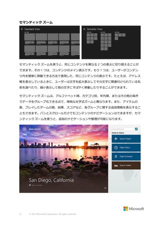 セマンティック ズーム

セマンティック ズームを使うと、同じコンテンツを異なる 2 つの表示に切り替えることが
できます。その 1 つは、コンテンツのメイン表示です。もう 1 つは、ユーザーがコンテン
ツ内を簡単に移動できる方法で表現した、同じコンテンツの表示です。たとえば、アドレス
帳を表示しているときに、ユーザーは文字を拡大表示してその文字に関連付けられている名
前を調べたり、縮小表示して他の文字にすばやく移動したりすることができます。
セマンティック ズームは、アルファベット順、カテゴリ別、年代順、またはその他の条件
でデータをグループ化できる点で、単純な光学式ズームと異なります。また、アイテムの
数、プレイしたゲームの数、結果、スコアなど、各グループに関する追加情報を表示するこ
ともできます。パンとスクロールだけでもコンテンツのナビゲーションはできますが、セマ
ンティック ズームを使うと、追加のナビゲーションや整理が可能になります。

31

© 2013 Microsoft Corporation. All rights reserved.

 