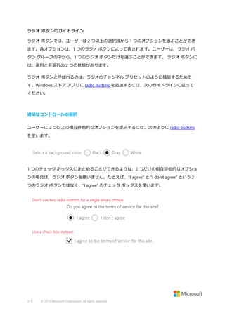 ラジオ ボタンのガイドライン
ラジオ ボタンでは、ユーザーは 2 つ以上の選択肢から 1 つのオプションを選ぶことができ
ます。各オプションは、1 つのラジオ ボタンによって表されます。ユーザーは、ラジオ ボ
タン グループの中から、1 つのラジオ ボタンだけを選ぶことができます。 ラジオ ボタンに
は、選択と非選択の 2 つの状態があります。
ラジオ ボタンと呼ばれるのは、ラジオのチャンネル プリセットのように機能するためで
す。Windows ストア アプリに radio buttons を追加するには、次のガイドラインに従って
ください。

適切なコントロールの選択
ユーザーに 2 つ以上の相互排他的なオプションを提示するには、次のように radio buttons
を使います。

1 つのチェック ボックスにまとめることができるような、2 つだけの相互排他的なオプショ
ンの場合は、ラジオ ボタンを使いません。たとえば、"I agree" と "I don't agree" という 2
つのラジオ ボタンではなく、"I agree" のチェック ボックスを使います。

311

© 2013 Microsoft Corporation. All rights reserved.

 