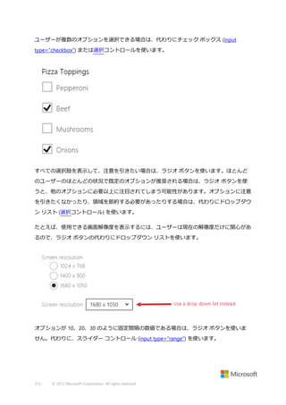 ユーザーが複数のオプションを選択できる場合は、代わりにチェック ボックス (input
type="checkbox") または選択コントロールを使います。

すべての選択肢を表示して、注意を引きたい場合は、ラジオ ボタンを使います。ほとんど
のユーザーのほとんどの状況で既定のオプションが推奨される場合は、ラジオ ボタンを使
うと、他のオプションに必要以上に注目されてしまう可能性があります。オプションに注意
を引きたくなかったり、領域を節約する必要があったりする場合は、代わりにドロップダウ
ン リスト (選択コントロール) を使います。
たとえば、使用できる画面解像度を表示するには、ユーザーは現在の解像度だけに関心があ
るので、ラジオ ボタンの代わりにドロップダウン リストを使います。

オプションが 10、20、30 のように固定間隔の数値である場合は、ラジオ ボタンを使いま
せん。代わりに、スライダー コントロール (input type="range") を使います。

312

© 2013 Microsoft Corporation. All rights reserved.

 