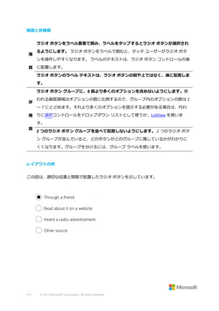 推奨と非推奨
ラジオ ボタンをラベル要素で囲み、ラベルをタップするとラジオ ボタンが選択され
推

るようにします。 ラジオ ボタンをラベルで囲むと、タッチ ユーザーがラジオ ボタ
ンを操作しやすくなります。 ラベルのテキストは、ラジオ ボタン コントロールの後

奨 に配置します。
ラジオ ボタンのラベル テキストは、ラジオ ボタンの前や上ではなく、後に配置しま
す。
ラジオ ボタン グループに、8 個より多くのオプションを含めないようにします。使
非

われる画面領域はオプションの数に比例するので、グループ内のオプションの数は 2
～ 7 にとどめます。それより多くのオプションを提示する必要がある場合は、代わ

推 りに選択コントロールをドロップダウン リストとして使うか、ListView を使いま
す。
奨

2 つのラジオ ボタン グループを並べて配置しないようにします。 2 つのラジオ ボタ
ン グループが並んでいると、どのボタンがどのグループに属しているかがわかりに
くくなります。グループを分けるには、グループ ラベルを使います。

レイアウトの例
この図は、適切な位置と間隔で配置したラジオ ボタンを示しています。

313

© 2013 Microsoft Corporation. All rights reserved.

 