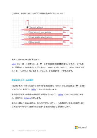 この図は、前の図で使ったサイズや間隔を具体的に示しています。

選択コントロールのガイドライン
select コントロールを使うと、ユーザーは 1 つの値または複数の値を、テキスト ラベルを
持つ項目のセットから選ぶことができます。 select コントロールには、ドロップダウン リ
スト モードとリスト ボックス モードという、2 つの操作モードがあります。

適切なコントロールの選択
1 行のテキストで十分に表すことができる項目のセットから 1 つ以上の値をユーザーが選択
できるようにするには、select コントロールを使います。
複数行のテキストや画像を含む項目を表示するためには、select コントロールは使いませ
ん。代わりに、ListView を使います。
項目が 8 個より少ない場合は、代わりにラジオ ボタン (1 つの項目だけを選べる場合) また
はチェック ボックス (複数の項目を選べる場合) を使うことを検討します。

314

© 2013 Microsoft Corporation. All rights reserved.

 