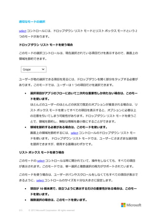 適切なモードの選択
select コントロールには、ドロップダウン リスト モードとリスト ボックス モードという 2
つのモードがあります。
ドロップダウン リスト モードを使う場合
このモードの選択コントロールは、現在選択されている項目だけを表示するので、画面上の
領域を節約できます。

ユーザーが他の選択できる項目を見るには、ドロップダウンを開く部分をタップする必要が
あります。このモードでは、ユーザーは 1 つの項目だけを選択できます。
•

選択項目がアプリのフローにおいて二次的な重要性しか持たない場合は、このモー
ドを使います。
ほとんどのユーザーのほとんどの状況で既定のオプションが推奨される場合は、リ
スト ボックス モードを使ってすべての項目を表示すると、オプションに必要以上
の注意を引いてしまう可能性があります。ドロップダウン リスト モードを使うこ
とで、領域を節約し、無駄な情報を最小限にすることができます。

•

領域を節約する必要がある場合は、このモードを使います。
画面上の領域を節約するには、select コントロールのドロップダウン リスト モー
ドを使います。 ドロップダウン リスト モードでは、ユーザーにさまざまな選択肢
を提供できますが、使用する面積はわずかです。

リスト ボックス モードを使う場合
このモードの select コントロールは常に開かれていて、操作をしなくても、すべての項目
が表示されます。このモードでは、単一選択と複数選択の両方がサポートされています。
このモードを使う場合は、ユーザーがパンやスクロールをしなくてもすべての項目が表示で
きるように、select コントロールのサイズを十分な大きさに設定します。
•

項目が 10 個未満で、目立つように表示するだけの重要性がある場合は、このモー
ドを使います。

•

315

複数選択の場合は、このモードを使います。

© 2013 Microsoft Corporation. All rights reserved.

 