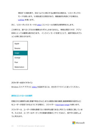項目が 10 個未満で、目立つように表示する必要がある場合は、リスト ボックス
モードを使います。10 個を超える項目があり、複数選択を有効にする場合は、
ListView を使います。
次に、リスト ボックス モードの select コントロールの適切な使用例を示します。
この例では、選べるくだものの種類はわずかしかありません。 単純な項目ですが、アプリ
自体にとっては重要な面があります。 インライン モードを使うことで、選択可能なオプシ
ョンは常に表示されます。

スライダーのガイドライン
Windows ストア アプリに sliders を追加するには、次のガイドラインに従ってください。

適切なコントロールの選択
定義された連続的な値 (音量や明るさなど) または個別の値の範囲 (画面解像度の設定など)
をユーザーが設定できるようにする場合に、スライダー (input type=range) を使います。
スライダーは、ユーザーが値を数値でなく相対的な量であると考えている場合に適していま
す。たとえば、ユーザーはオーディオの音量を数値の 2 や 5 ではなく、低や中に設定しよ
うと考えます。

316

© 2013 Microsoft Corporation. All rights reserved.

 