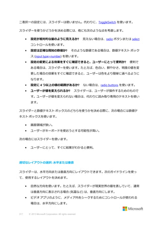 二者択一の設定には、スライダーは使いません。代わりに、ToggleSwitch を使います。
スライダーを使うかどうかを決める際には、他にも次のような点を考慮します。
•

設定が相対的な量のように見えるか?

見えない場合は、radio ボタンまたは select

コントロールを使います。
•

設定は正確な既知の数値か?

そのような数値である場合は、数値テキスト ボック

ス (input type=number) を使います。
•

設定の変更による効果をすぐに確認できると、ユーザーにとって便利か?

便利で

ある場合は、スライダーを使います。たとえば、色合い、鮮やかさ、明度の値を変
更した場合の効果をすぐに確認できると、ユーザーは色をより簡単に選べるように
なります。
•

設定に 4 つ以上の値の範囲があるか?

•

ユーザーが値を変えられるか?

ない場合は、radio buttons を使います。

スライダーは、ユーザーが操作するためのもので

す。ユーザーが値を変えられない場合は、代わりに読み取り専用のテキストを使い
ます。
スライダーと数値テキスト ボックスのどちらを使うかを決める際に、次の場合には数値テ
キスト ボックスを使います。
•

画面領域が狭い。

•

ユーザーがキーボードを使おうとする可能性が高い。

次の場合にはスライダーを使います。
•

ユーザーにとって、すぐに結果がわかると便利。

適切なレイアウトの選択: 水平または垂直
スライダーは、水平方向または垂直方向にレイアウトできます。次のガイドラインを使っ
て、使用するレイアウトを決めます。
•

自然な方向を使います。たとえば、スライダーが現実世界の値を表していて、通常
は垂直方向に表示される場合 (気温など) は、垂直方向にします。

•

ビデオ アプリのように、メディア内をシークするためにコントロールが使われる
場合は、水平方向にします。

317

© 2013 Microsoft Corporation. All rights reserved.

 