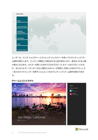 ユーザーは、ピンチ ジェスチャーとストレッチ ジェスチャーを使ってセマンティック ズー
ム操作を実行します。コンテンツ領域上で指を広げると拡大表示になり、指を近づけると縮
小表示になります。Ctrl キーを押したままマウスのスクロール ホイールをスクロールする
か、または Ctrl キー (テンキーがない場合は Shift キーも同時に) を押したままプラス (+) キ
ーまたはマイナス (-) キーを押すことによってもセマンティック ズーム操作を実行できま
す。

チャームとコントラクト

32

© 2013 Microsoft Corporation. All rights reserved.

 