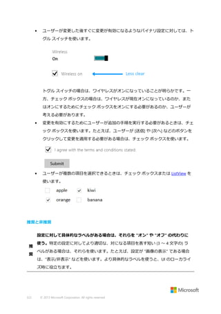 •

ユーザーが変更した後すぐに変更が有効になるようなバイナリ設定に対しては、ト
グル スイッチを使います。

トグル スイッチの場合は、ワイヤレスがオンになっていることが明らかです。一
方、チェック ボックスの場合は、ワイヤレスが現在オンになっているのか、また
はオンにするためにチェック ボックスをオンにする必要があるのか、ユーザーが
考える必要があります。
•

変更を有効にするためにユーザーが追加の手順を実行する必要があるときは、チェ
ック ボックスを使います。たとえば、ユーザーが [送信] や [次へ] などのボタンを
クリックして変更を適用する必要がある場合は、チェック ボックスを使います。

•

ユーザーが複数の項目を選択できるときは、チェック ボックスまたは ListView を
使います。

推奨と非推奨
設定に対して具体的なラベルがある場合は、それらを "オン" や "オフ" の代わりに
推
奨

使う。特定の設定に対してより適切な、対になる項目を表す短い (3 ～ 4 文字の) ラ
ベルがある場合は、それらを使います。たとえば、設定が "画像の表示" である場合
は、"表示/非表示" などを使います。より具体的なラベルを使うと、UI のローカライ
ズ時に役立ちます。

322

© 2013 Microsoft Corporation. All rights reserved.

 