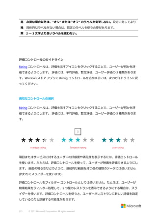 非 必要な場合以外は、"オン" または "オフ" のラベルを変更しない。設定に対してより
推 具体的なラベルがない場合は、既定のラベルを使う必要があります。
奨 2 ～ 3 文字より長いラベルを使わない。

評価コントロールのガイドライン
Rating コントロールは、評価を示すアイコンをクリックすることで、ユーザーが何かを評
価できるようにします。 評価には、平均評価、暫定評価、ユーザー評価の 3 種類がありま
す。Windows ストア アプリに Rating コントロールを追加するには、次のガイドラインに従
ってください。

適切なコントロールの選択
Rating コントロールは、評価を示すアイコンをクリックすることで、ユーザーが何かを評
価できるようにします。 評価には、平均評価、暫定評価、ユーザー評価の 3 種類がありま
す。

項目またはサービスに対するユーザーの好感度や満足度を表示するには、評価コントロール
を使います。たとえば、評価コントロールを使って、ユーザーが映画を評価できるようにし
ます。 画面の明るさなどのように、連続的な範囲を持つ他の種類のデータには使いません
(代わりにスライダーを使います)。
評価コントロールをフィルター コントロールとしては使いません。たとえば、ユーザーが
検索結果をフィルター処理して、5 つ星のレストランを表示できるようにする場合は、スラ
イダーを使います。評価コントロールを使うと、ユーザーがレストランに新しい評価を設定
しているのだと誤解する可能性があります。

323

© 2013 Microsoft Corporation. All rights reserved.

 