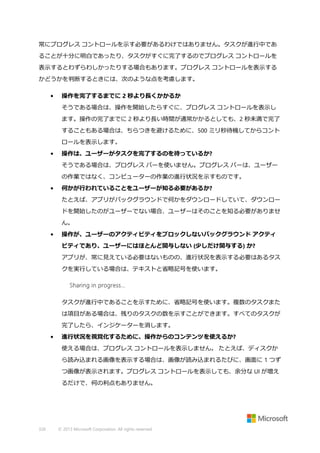 常にプログレス コントロールを示す必要があるわけではありません。タスクが進行中であ
ることが十分に明白であったり、タスクがすぐに完了するのでプログレス コントロールを
表示するとわずらわしかったりする場合もあります。プログレス コントロールを表示する
かどうかを判断するときには、次のような点を考慮します。
•

操作を完了するまでに 2 秒より長くかかるか
そうである場合は、操作を開始したらすぐに、プログレス コントロールを表示し
ます。操作の完了までに 2 秒より長い時間が通常かかるとしても、2 秒未満で完了
することもある場合は、ちらつきを避けるために、500 ミリ秒待機してからコント
ロールを表示します。

•

操作は、ユーザーがタスクを完了するのを待っているか?
そうである場合は、プログレス バーを使いません。プログレス バーは、ユーザー
の作業ではなく、コンピューターの作業の進行状況を示すものです。

•

何かが行われていることをユーザーが知る必要があるか?
たとえば、アプリがバックグラウンドで何かをダウンロードしていて、ダウンロー
ドを開始したのがユーザーでない場合、ユーザーはそのことを知る必要がありませ
ん。

•

操作が、ユーザーのアクティビティをブロックしないバックグラウンド アクティ
ビティであり、ユーザーにはほとんど関与しない (少しだけ関与する) か?
アプリが、常に見えている必要はないものの、進行状況を表示する必要はあるタス
クを実行している場合は、テキストと省略記号を使います。

タスクが進行中であることを示すために、省略記号を使います。複数のタスクまた
は項目がある場合は、残りのタスクの数を示すことができます。すべてのタスクが
完了したら、インジケーターを消します。
•

進行状況を視覚化するために、操作からのコンテンツを使えるか?
使える場合は、プログレス コントロールを表示しません。 たとえば、ディスクか
ら読み込まれる画像を表示する場合は、画像が読み込まれるたびに、画面に 1 つず
つ画像が表示されます。プログレス コントロールを表示しても、余分な UI が増え
るだけで、何の利点もありません。

326

© 2013 Microsoft Corporation. All rights reserved.

 