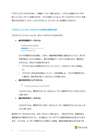 アクティビティを示すために、"待機カーソル" は使いません。システムの操作にタッチを
使っているユーザーには表示されず、マウスを使っているユーザーにはアクティビティを視
覚化する方法が 2 つ (カーソルとプログレス コントロール) は必要ないためです。

プログレス コントロールのスタイルの適切な種類の選択
プログレス コントロールには、次の 3 つのスタイルがあります。
•

進行状況確定バー スタイル

タスクが確定的である場合、つまり、継続時間が明確に定義されていたり、終了が
予測可能だったりする場合に、進行状況確定バー スタイルを使います。確定的な
タスクには、次のような例があります。


アプリが 500 k の写真をダウンロードしていて、これまでに 100 k を受信し
た。



アプリが 15 秒の広告を表示していて、2 秒が経過した。 タスクが確定的でな
い場合は、進行状況不定バーまたはリングを使います。

•

進行状況不定リング スタイル

このスタイルは、確定的でなくモーダルな (ユーザーの操作をブロックする) タスク
に使います。
•

進行状況不定バー スタイル

このスタイルは、確定的でなく非モーダルな (ユーザーの操作をブロックしない) タ
スクに使います。
部分的にモーダルなタスクは、非モーダルとして扱います。 一部のタスクは、処理がある
程度進むまで操作をブロックし、その後はユーザーがアプリの操作を始められるようになり
ます。 たとえば、ユーザーが検索クエリを実行した場合、最初の結果が表示されるまでは

327

© 2013 Microsoft Corporation. All rights reserved.

 