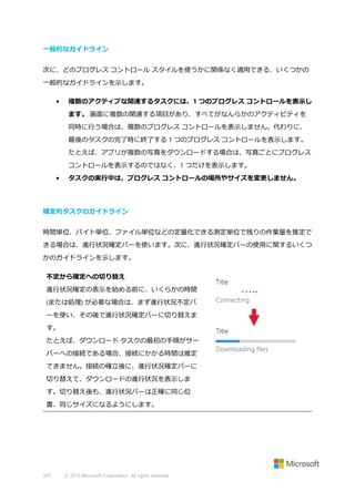 一般的なガイドライン
次に、どのプログレス コントロール スタイルを使うかに関係なく適用できる、いくつかの
一般的なガイドラインを示します。
•

複数のアクティブな関連するタスクには、1 つのプログレス コントロールを表示し
ます。 画面に複数の関連する項目があり、すべてがなんらかのアクティビティを
同時に行う場合は、複数のプログレス コントロールを表示しません。代わりに、
最後のタスクの完了時に終了する 1 つのプログレス コントロールを表示します。
たとえば、アプリが複数の写真をダウンロードする場合は、写真ごとにプログレス
コントロールを表示するのではなく、1 つだけを表示します。

•

タスクの実行中は、プログレス コントロールの場所やサイズを変更しません。

確定的タスクのガイドライン
時間単位、バイト単位、ファイル単位などの定量化できる測定単位で残りの作業量を推定で
きる場合は、進行状況確定バーを使います。次に、進行状況確定バーの使用に関するいくつ
かのガイドラインを示します。
不定から確定への切り替え
進行状況確定の表示を始める前に、いくらかの時間
(または処理) が必要な場合は、まず進行状況不定バ
ーを使い、その後で進行状況確定バーに切り替えま
す。
たとえば、ダウンロード タスクの最初の手順がサー
バーへの接続である場合、接続にかかる時間は推定
できません。接続の確立後に、進行状況確定バーに
切り替えて、ダウンロードの進行状況を表示しま
す。切り替え後も、進行状況バーは正確に同じ位
置、同じサイズになるようにします。

329

© 2013 Microsoft Corporation. All rights reserved.

 