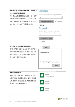 左揃えのコントロールがあるアプリ ウィン
ドウでの進行状況の表示
モーダルな処理を開始したコントロールが
左揃えになっている場合は、コントロール
の右に進行状況リングを配置します。また
は、コントロールの下に配置します。

フライアウトでの進行状況の表示
フライアウトを使うと、ユーザーがフライ
アウトの外側をタップしてフライアウトを
閉じたときに、アクティビティをバックグ
ラウンドで続行できます。

複数の項目の表示
項目のタイトルの下に、進行状況リングと
状態テキストを配置します。エラーが発生
した場合は、進行状況リングと状態をエラ
ー テキストに置き換えます。

333

© 2013 Microsoft Corporation. All rights reserved.

―またはー

 