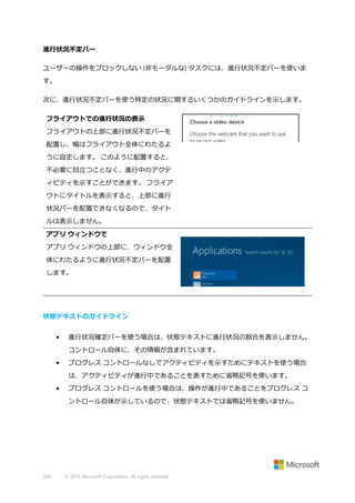 進行状況不定バー
ユーザーの操作をブロックしない (非モーダルな) タスクには、進行状況不定バーを使いま
す。
次に、進行状況不定バーを使う特定の状況に関するいくつかのガイドラインを示します。
フライアウトでの進行状況の表示
フライアウトの上部に進行状況不定バーを
配置し、幅はフライアウト全体にわたるよ
うに設定します。 このように配置すると、
不必要に目立つことなく、進行中のアクテ
ィビティを示すことができます。 フライア
ウトにタイトルを表示すると、上部に進行
状況バーを配置できなくなるので、タイト
ルは表示しません。
アプリ ウィンドウで
アプリ ウィンドウの上部に、ウィンドウ全
体にわたるように進行状況不定バーを配置
します。

状態テキストのガイドライン
•

進行状況確定バーを使う場合は、状態テキストに進行状況の割合を表示しません。
コントロール自体に、その情報が含まれています。

•

プログレス コントロールなしでアクティビティを示すためにテキストを使う場合
は、アクティビティが進行中であることを表すために省略記号を使います。

•

プログレス コントロールを使う場合は、操作が進行中であることをプログレス コ
ントロール自体が示しているので、状態テキストでは省略記号を使いません。

334

© 2013 Microsoft Corporation. All rights reserved.

 