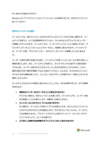 ツールチップのガイドライン
Windows ストア アプリにツールチップ コントロールを追加するには、次のガイドラインに
従ってください。

適切なコントロールの選択
ツールチップは、他のコントロールまたはオブジェクトにリンクされた短い説明です。ツー
ルチップを使うと、UI では直接説明されていない、なじみのないオブジェクトをユーザー
が理解しやすくなります。ツールチップは、ユーザーがコントロール上で長押しするか、マ
ウス ポインターをコントロール上にホバーすると、自動的に表示されます。ツールチップ
は、ユーザーが指、マウス ポインター、またはペン ポインターを移動したときに消えま
す。
ユーザーに操作の実行を指示する前に、ツールチップを使ってコントロールに関する詳しい
情報を表示します。また、ツールチップを使うと、タッチ ダウン中に指の下に項目を表示
できるため、ユーザーは自分がどこをタッチしているのかを知ることができます。ただし、
最初は他の方法で場所を明確にするよう試みてください。たとえば、より大きなコントロー
ルやより大きな領域を使ったり、コントロールのアクティブ状態やホバー状態にスタイルを
適用したりします。
ツールチップはどのような場合に使えばよいでしょうか。それを判断するには、以下の質問
を考えます。
•

情報はポインターをホバーすることで表示されますか?
そうでない場合は、別のコントロールを使います。ツールチップを、ユーザーの操
作の結果としてのみ表示します。自動的には表示しません。

•

コントロールにはテキスト ラベルがありますか?
ない場合は、ツールチップを使ってラベルを表示します。ほとんどのコントロール
にはラベルを付けることをお勧めします。それらのコントロールには、ツールチッ
プは必要ありません。グラフィックのラベルを持つツール バー コントロールやコ
マンド ボタンには、ヒントが必要です。

•

336

より詳しい説明や追加情報がオブジェクトに対して役立ちますか?

© 2013 Microsoft Corporation. All rights reserved.

 