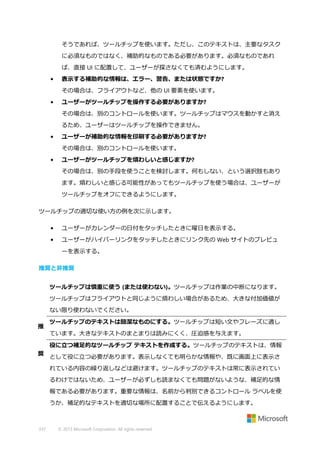 そうであれば、ツールチップを使います。ただし、このテキストは、主要なタスク
に必須なものではなく、補助的なものである必要があります。必須なものであれ
ば、直接 UI に配置して、ユーザーが探さなくても済むようにします。
•

表示する補助的な情報は、エラー、警告、または状態ですか?
その場合は、フライアウトなど、他の UI 要素を使います。

•

ユーザーがツールチップを操作する必要がありますか?
その場合は、別のコントロールを使います。ツールチップはマウスを動かすと消え
るため、ユーザーはツールチップを操作できません。

•

ユーザーが補助的な情報を印刷する必要がありますか?
その場合は、別のコントロールを使います。

•

ユーザーがツールチップを煩わしいと感じますか?
その場合は、別の手段を使うことを検討します。何もしない、という選択肢もあり
ます。煩わしいと感じる可能性があってもツールチップを使う場合は、ユーザーが
ツールチップをオフにできるようにします。

ツールチップの適切な使い方の例を次に示します。
•

ユーザーがカレンダーの日付をタッチしたときに曜日を表示する。

•

ユーザーがハイパーリンクをタッチしたときにリンク先の Web サイトのプレビュ
ーを表示する。

推奨と非推奨
ツールチップは慎重に使う (または使わない)。ツールチップは作業の中断になります。
ツールチップはフライアウトと同じように煩わしい場合があるため、大きな付加価値が
ない限り使わないでください。
推

ツールチップのテキストは簡潔なものにする。ツールチップは短い文やフレーズに適し
ています。大きなテキストのまとまりは読みにくく、圧迫感を与えます。
役に立つ補足的なツールチップ テキストを作成する。ツールチップのテキストは、情報

奨

として役に立つ必要があります。表示しなくても明らかな情報や、既に画面上に表示さ
れている内容の繰り返しなどは避けます。ツールチップのテキストは常に表示されてい
るわけではないため、ユーザーが必ずしも読まなくても問題がないような、補足的な情
報である必要があります。重要な情報は、名前から判別できるコントロール ラベルを使
うか、補足的なテキストを適切な場所に配置することで伝えるようにします。

337

© 2013 Microsoft Corporation. All rights reserved.

 