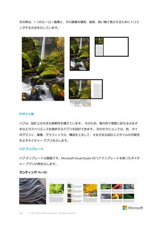 次の例は、1 つのヒーロー画像と、その画像を横長、縦長、狭い幅で表示するためにトリミ
ングする方法を示しています。

デザイン性
ハブは、設計上の大きな柔軟性を備えています。 そのため、魅力的で視覚に訴えるさまざ
まなエクスペリエンスを提供するアプリを設計できます。 次のセクションでは、色、タイ
ポグラフィ、画像、グラフィックス、構成を工夫して、さまざまな設計とスタイルの可能性
を示すネイチャー アプリを示します。
ハブ テンプレート
ハブ テンプレートは基盤です。Microsoft Visual Studio のハブ テンプレートを使ったネイチ
ャー アプリの例を示します。
ランディング ページ:

340

© 2013 Microsoft Corporation. All rights reserved.

 